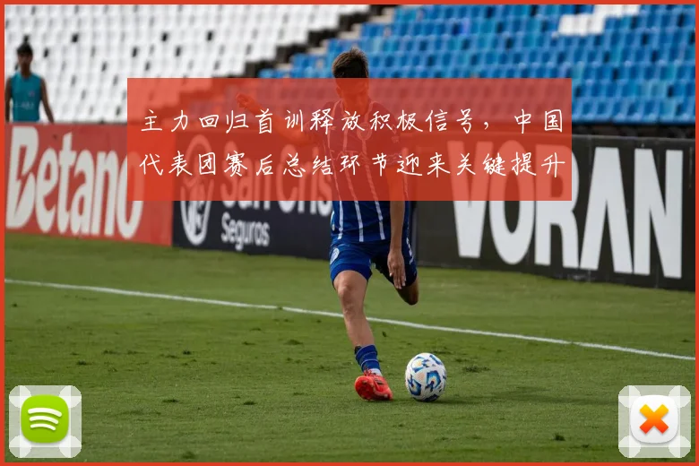 主力回归首训释放积极信号，中国代表团赛后总结环节迎来关键提升
