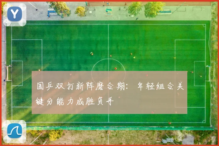 国乒双打新阵磨合期：年轻组合关键分能力成胜负手