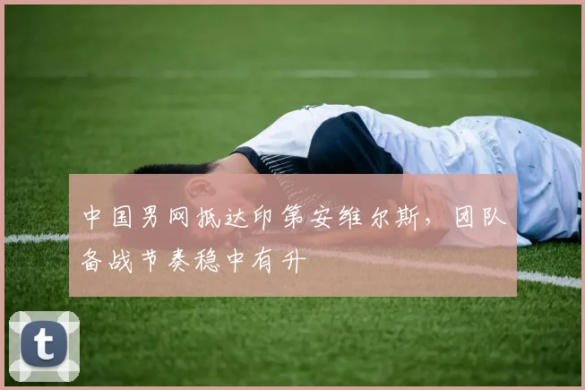 中国男网抵达印第安维尔斯，团队备战节奏稳中有升
