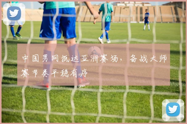中国男网抵达亚洲赛场，备战大师赛节奏平稳有序