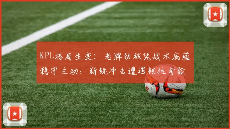 KPL格局生变：老牌劲旅凭战术底蕴稳守主动，新锐冲击遭遇韧性考验