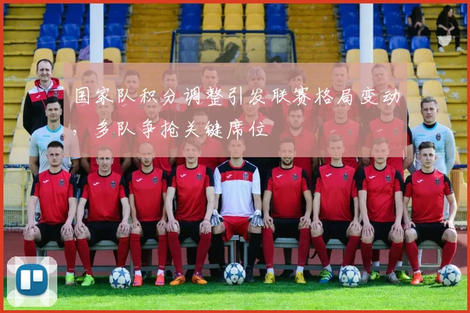 国家队积分调整引发联赛格局变动，多队争抢关键席位