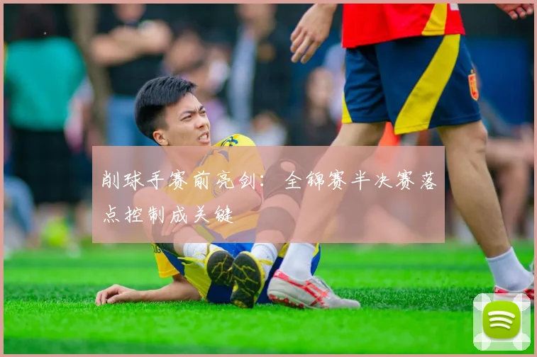 削球手赛前亮剑：全锦赛半决赛落点控制成关键