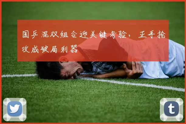 国乒混双组合迎关键考验，正手抢攻成破局利器