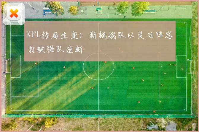 KPL格局生变：新锐战队以灵活阵容打破强队垄断