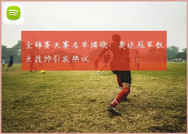 全锦赛决赛名单揭晓，奥运冠军教头挂帅引发热议