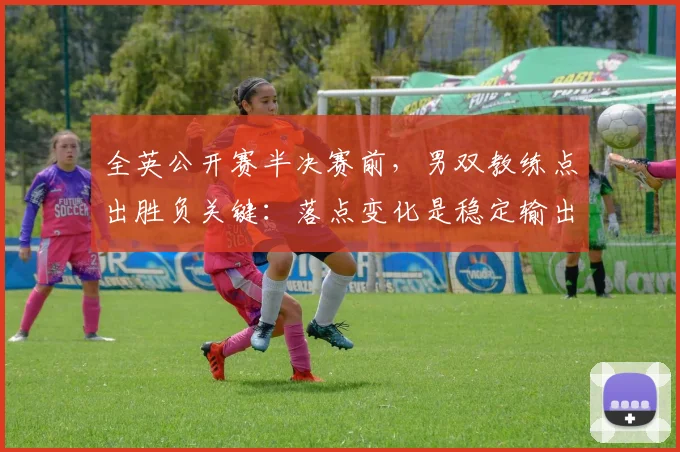 全英公开赛半决赛前，男双教练点出胜负关键：落点变化是稳定输出的命脉