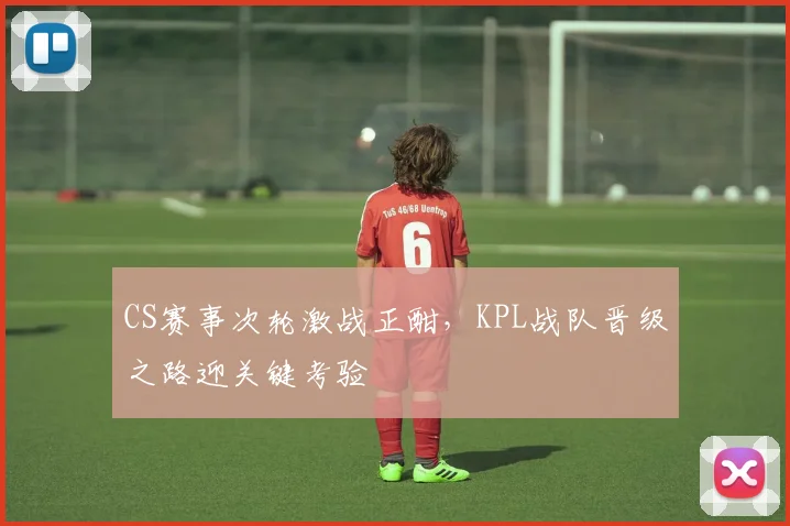 CS赛事次轮激战正酣，KPL战队晋级之路迎关键考验