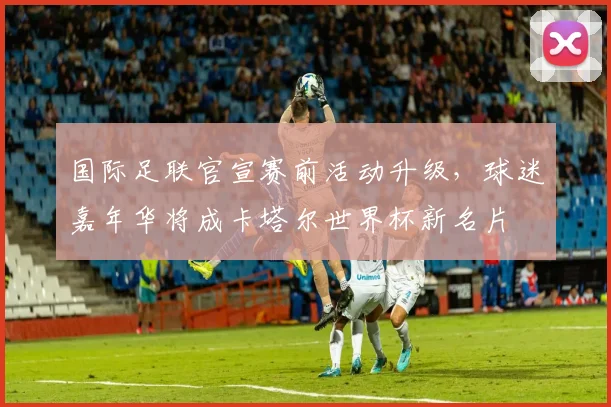 国际足联官宣赛前活动升级，球迷嘉年华将成卡塔尔世界杯新名片