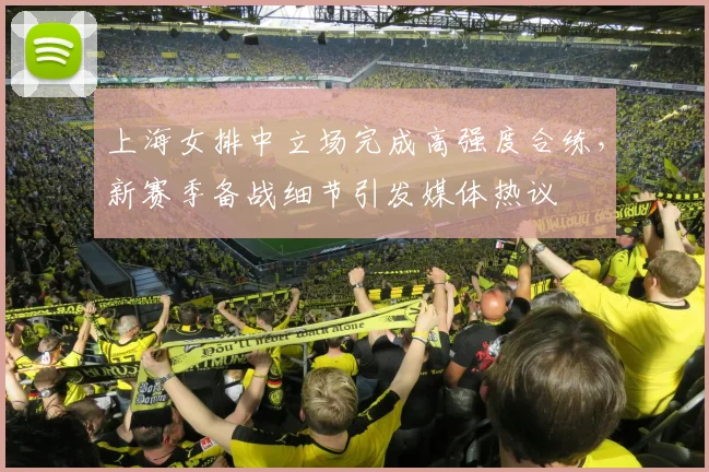 上海女排中立场完成高强度合练，新赛季备战细节引发媒体热议