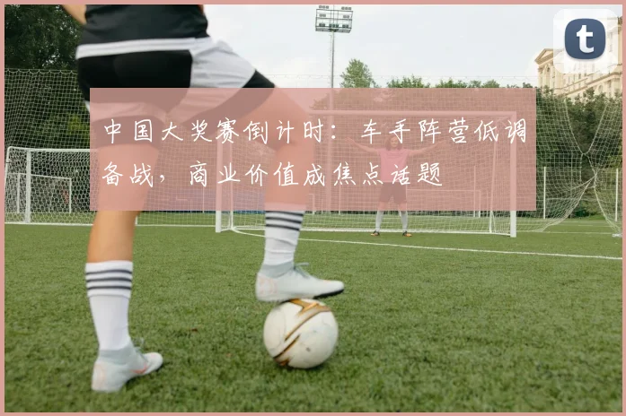 中国大奖赛倒计时：车手阵营低调备战，商业价值成焦点话题