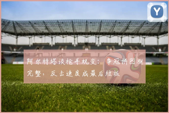 阿尔特塔谈枪手蜕变：争冠拼图渐完整，反击速度成最后短板