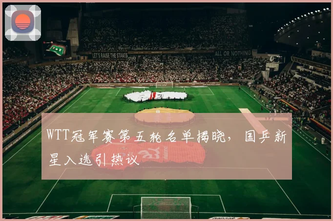 WTT冠军赛第五轮名单揭晓，国乒新星入选引热议