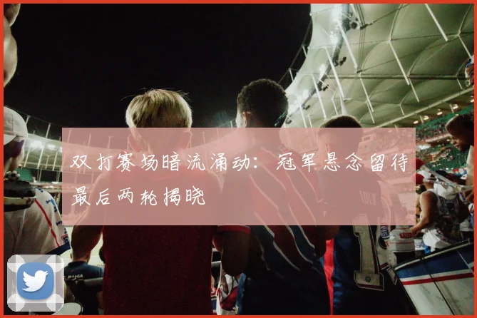 双打赛场暗流涌动：冠军悬念留待最后两轮揭晓