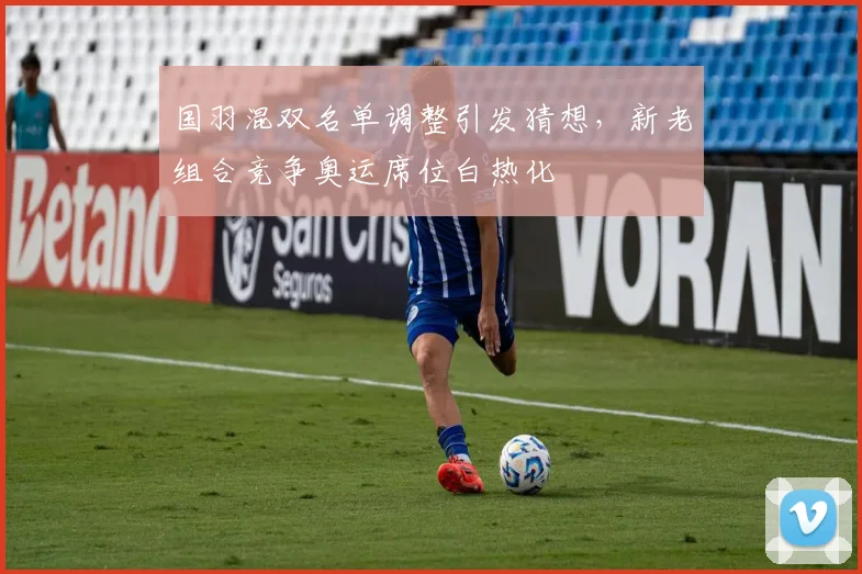 国羽混双名单调整引发猜想，新老组合竞争奥运席位白热化