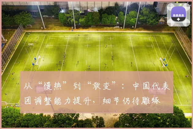 从“慢热”到“敢变”：中国代表团调整能力提升，细节仍待雕琢