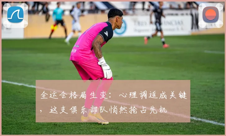 全运会格局生变：心理调适成关键，这支俱乐部队悄然抢占先机