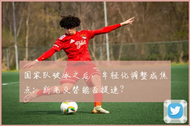 国家队破冰之后，年轻化调整成焦点：新老交替能否提速？