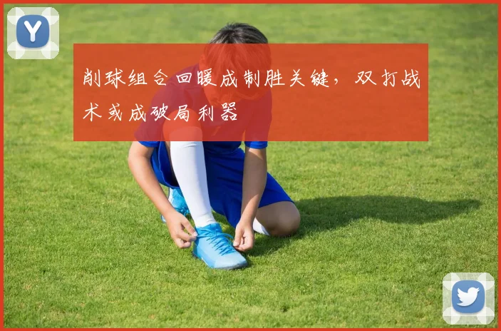 削球组合回暖成制胜关键，双打战术或成破局利器