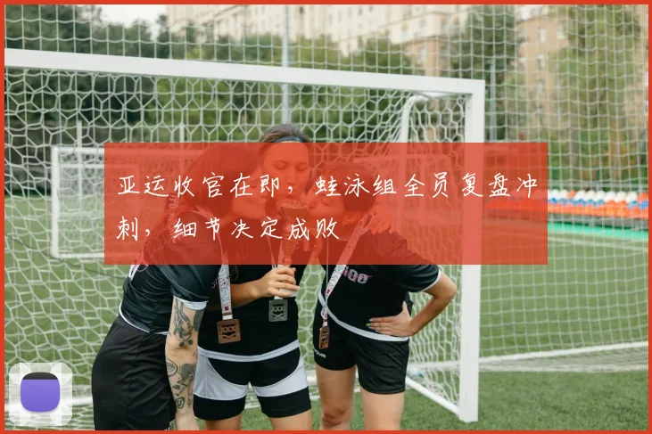 亚运收官在即，蛙泳组全员复盘冲刺，细节决定成败