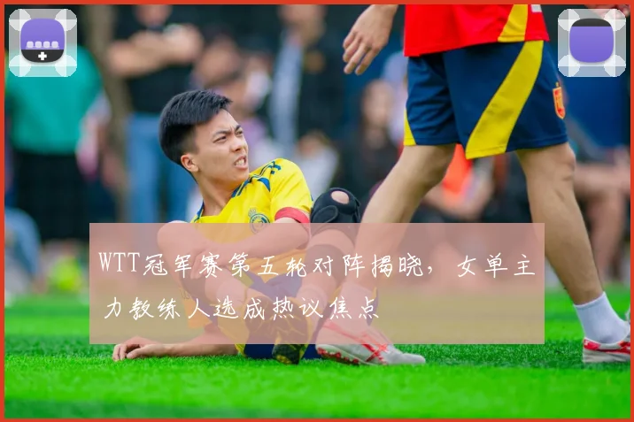 WTT冠军赛第五轮对阵揭晓，女单主力教练人选成热议焦点