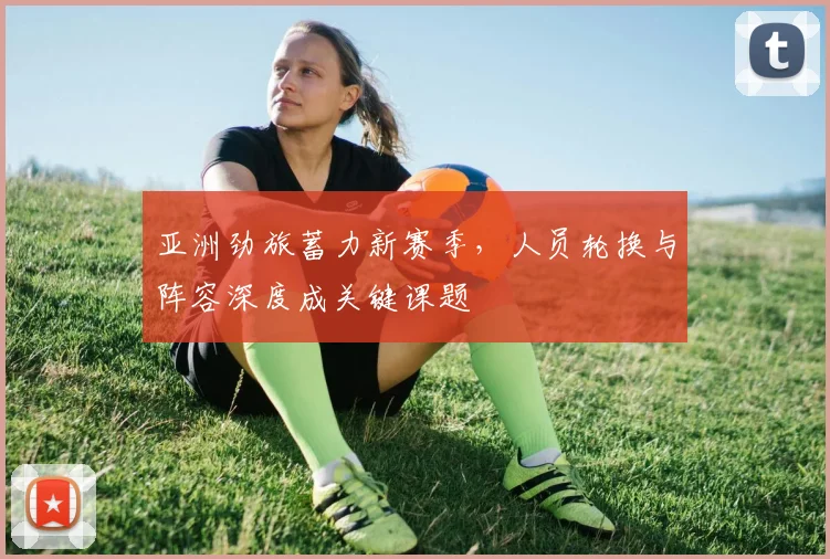 亚洲劲旅蓄力新赛季，人员轮换与阵容深度成关键课题