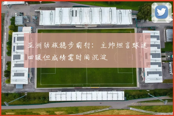 亚洲劲旅稳步前行：主帅坦言球迷回暖但成绩需时间沉淀