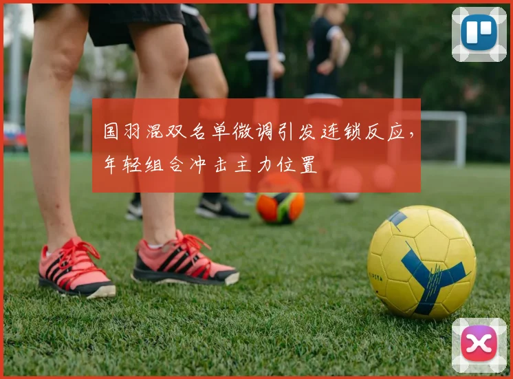 国羽混双名单微调引发连锁反应，年轻组合冲击主力位置
