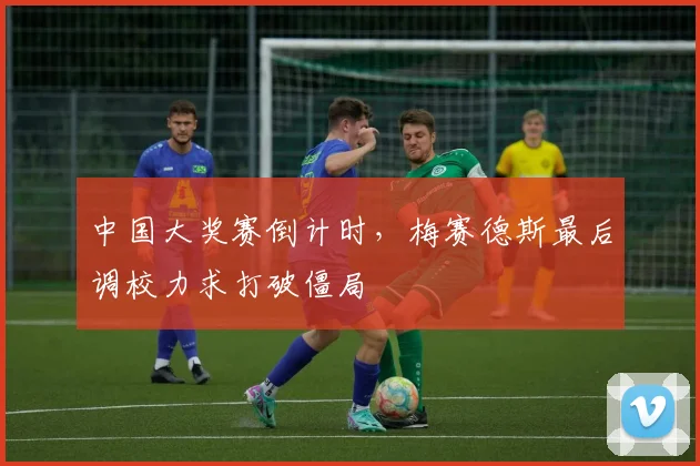 中国大奖赛倒计时，梅赛德斯最后调校力求打破僵局