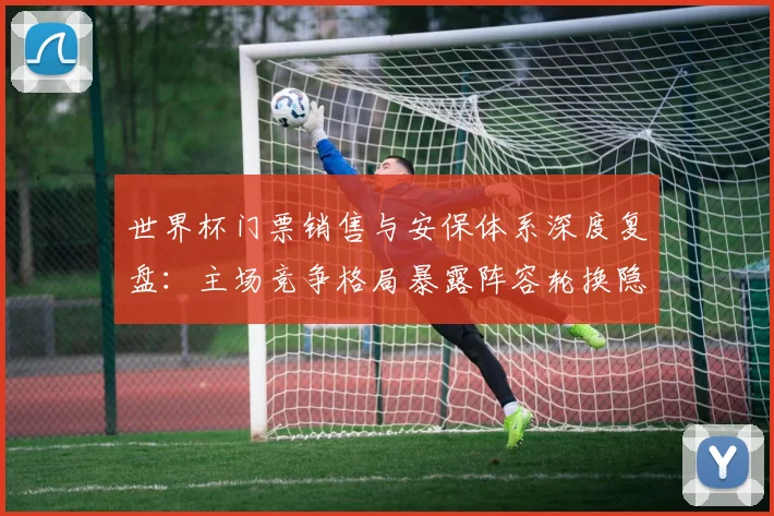世界杯门票销售与安保体系深度复盘：主场竞争格局暴露阵容轮换隐患