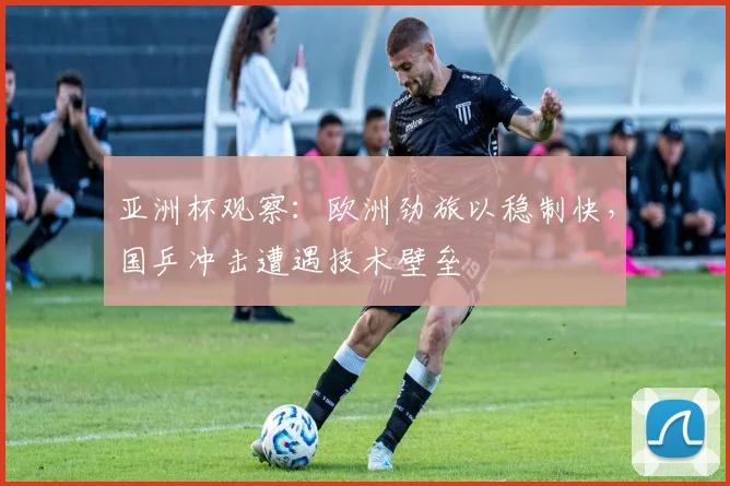 亚洲杯观察：欧洲劲旅以稳制快，国乒冲击遭遇技术壁垒