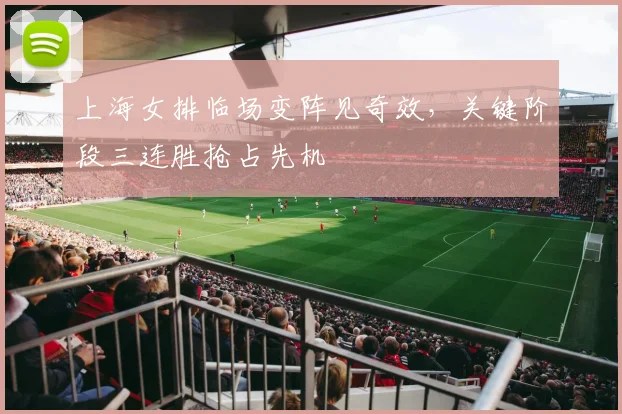 上海女排临场变阵见奇效，关键阶段三连胜抢占先机