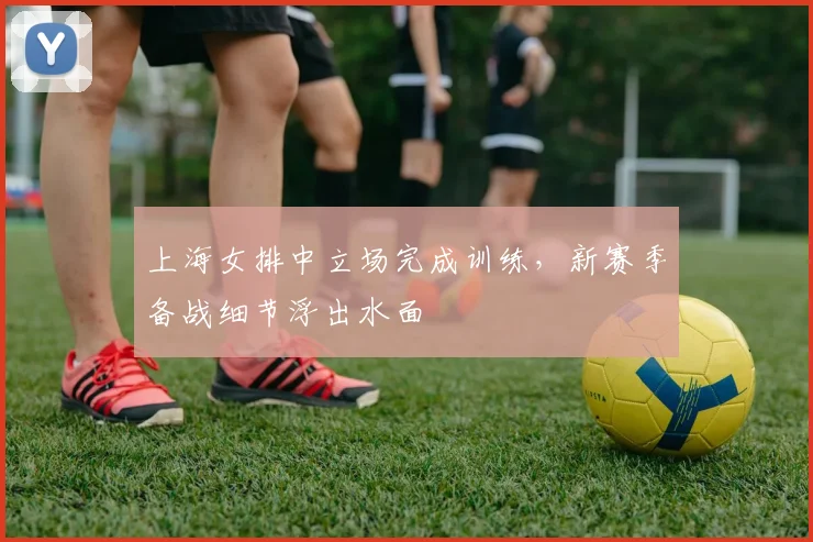 上海女排中立场完成训练，新赛季备战细节浮出水面
