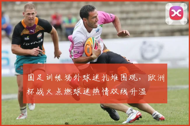 国足训练场外球迷扎堆围观，欧洲杯战火点燃球迷热情双线升温