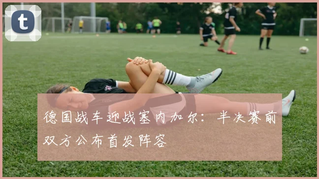 德国战车迎战塞内加尔：半决赛前双方公布首发阵容