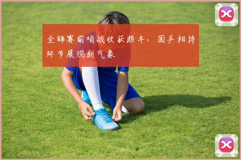 全锦赛前哨战收获颇丰，国乒相持环节展现新气象