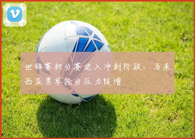 世锦赛积分赛进入冲刺阶段，马来西亚男单抢分压力陡增