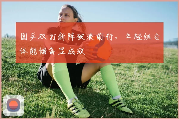 国乒双打新阵破浪前行，年轻组合体能储备显成效