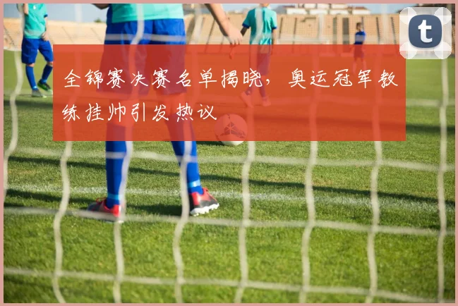 全锦赛决赛名单揭晓，奥运冠军教练挂帅引发热议