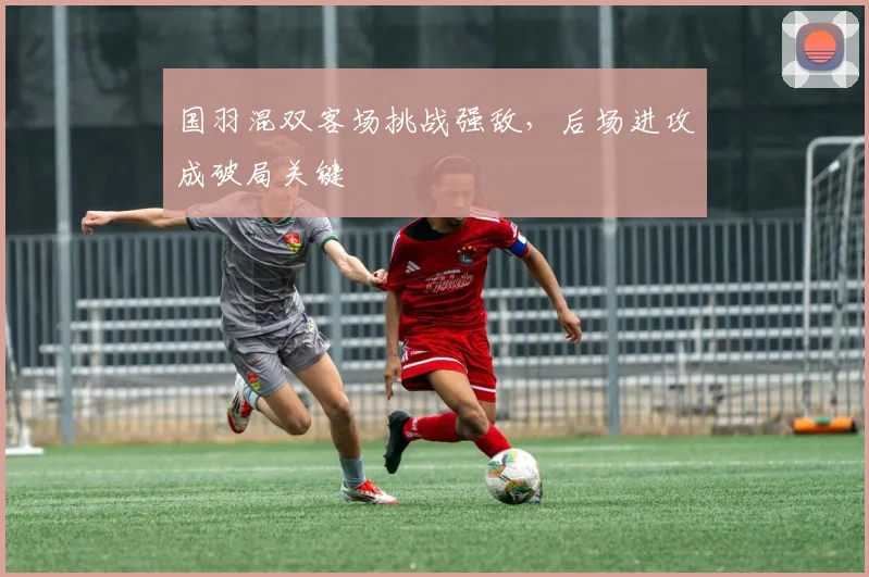 国羽混双客场挑战强敌，后场进攻成破局关键